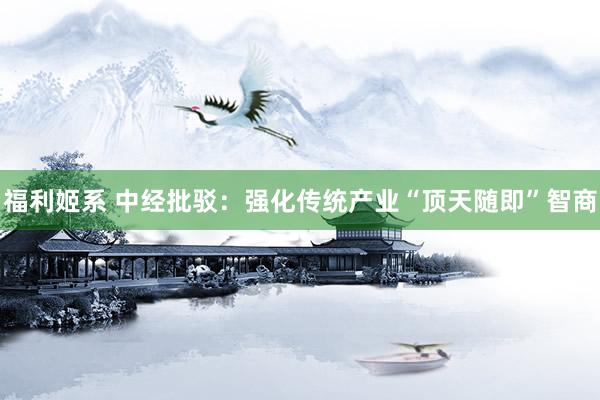 福利姬系 中经批驳：强化传统产业“顶天随即”智商