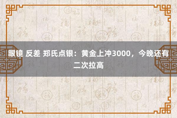 眼镜 反差 郑氏点银：黄金上冲3000，今晚还有二次拉高