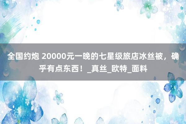 全国约炮 20000元一晚的七星级旅店冰丝被，确乎有点东西！_真丝_欧特_面料