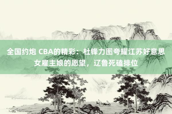全国约炮 CBA的精彩：杜锋力图夸耀江苏好意思女雇主娘的愿望，辽鲁死磕排位