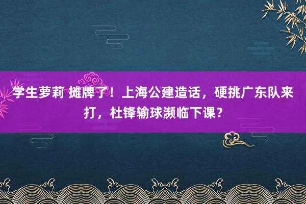 学生萝莉 摊牌了！上海公建造话，硬挑广东队来打，杜锋输球濒临下课？