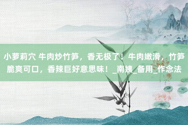 小萝莉穴 牛肉炒竹笋，香无极了！牛肉嫩滑，竹笋脆爽可口，香辣巨好意思味！_南姨_备用_作念法