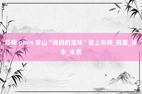 巨臀 porn 常山“姆妈的滋味”登上热榜_碗面_徐永_永君