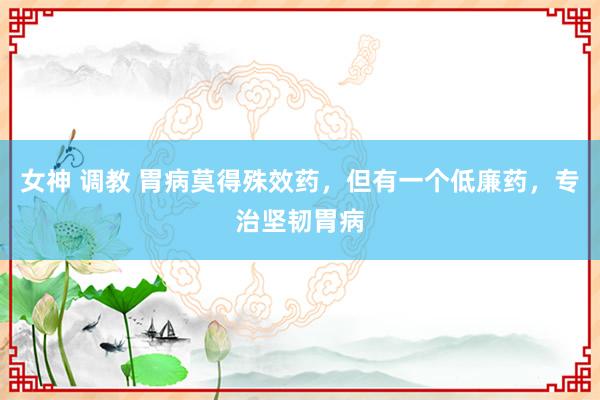 女神 调教 胃病莫得殊效药，但有一个低廉药，专治坚韧胃病