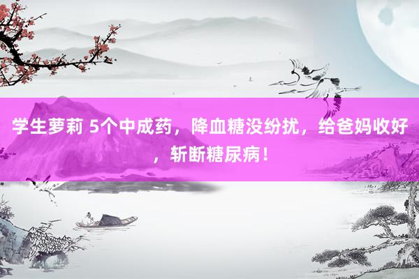 学生萝莉 5个中成药，降血糖没纷扰，给爸妈收好，斩断糖尿病！