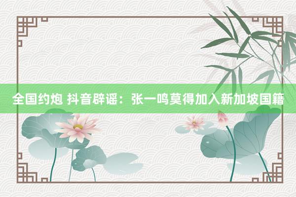 全国约炮 抖音辟谣：张一鸣莫得加入新加坡国籍