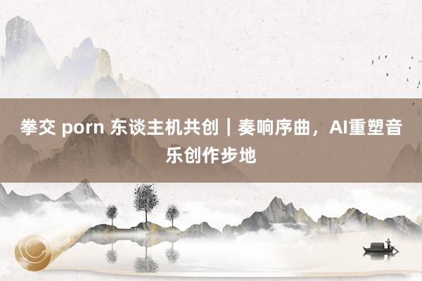 拳交 porn 东谈主机共创｜奏响序曲，AI重塑音乐创作步地