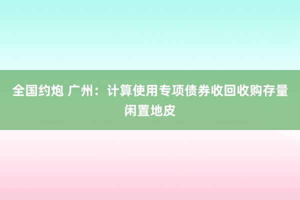 全国约炮 广州：计算使用专项债券收回收购存量闲置地皮