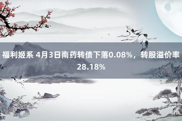 福利姬系 4月3日南药转债下落0.08%，转股溢价率28.18%