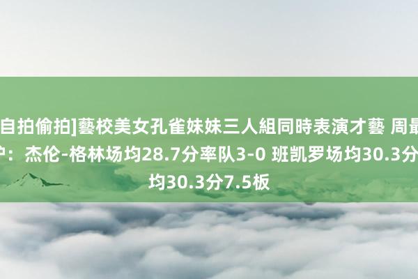 [自拍偷拍]藝校美女孔雀妹妹三人組同時表演才藝 周最好出炉：杰伦-格林场均28.7分率队3-0 班凯罗场均30.3分7.5板