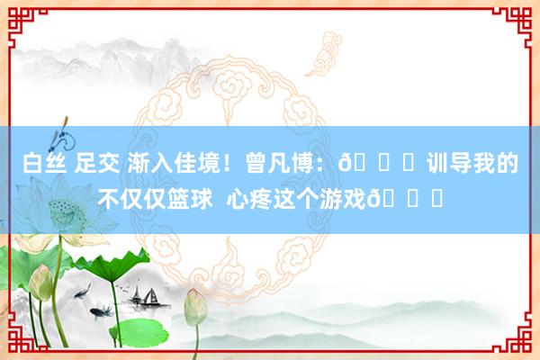 白丝 足交 渐入佳境！曾凡博：🏀训导我的不仅仅篮球  心疼这个游戏💛