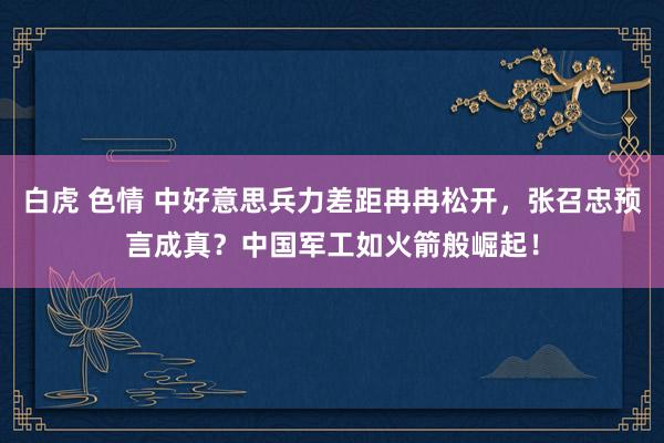 白虎 色情 中好意思兵力差距冉冉松开，张召忠预言成真？中国军工如火箭般崛起！