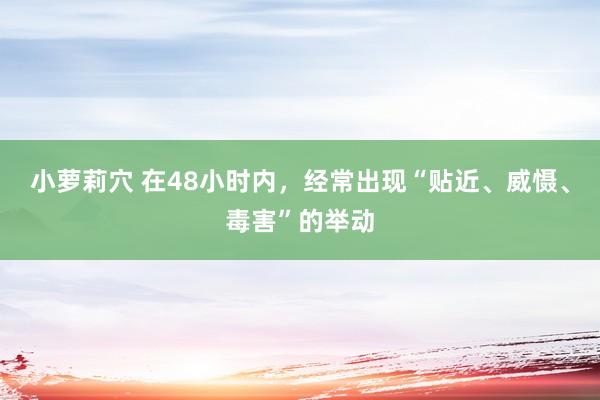 小萝莉穴 在48小时内，经常出现“贴近、威慑、毒害”的举动