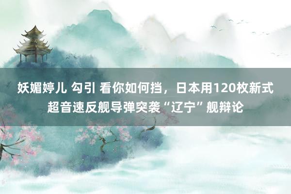 妖媚婷儿 勾引 看你如何挡，日本用120枚新式超音速反舰导弹突袭“辽宁”舰辩论