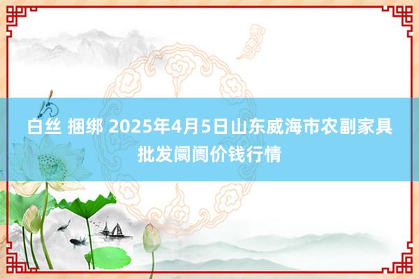 白丝 捆绑 2025年4月5日山东威海市农副家具批发阛阓价钱行情