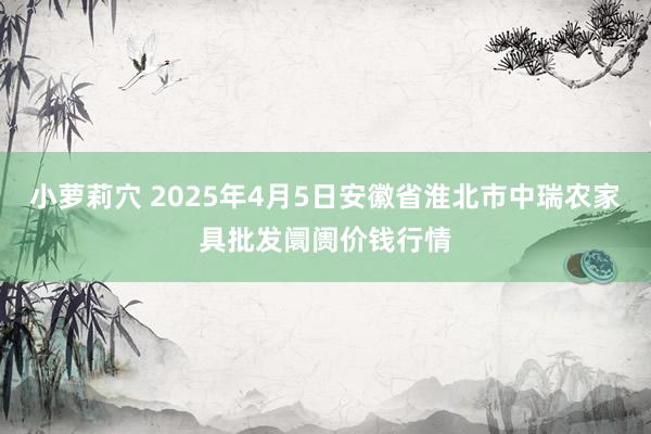 小萝莉穴 2025年4月5日安徽省淮北市中瑞农家具批发阛阓价钱行情
