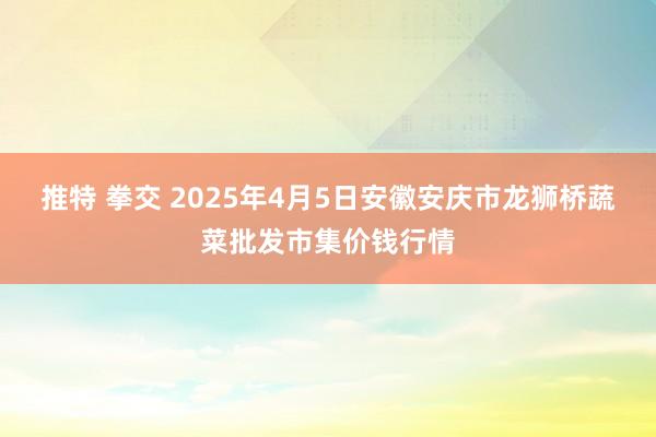 推特 拳交 2025年4月5日安徽安庆市龙狮桥蔬菜批发市集价钱行情