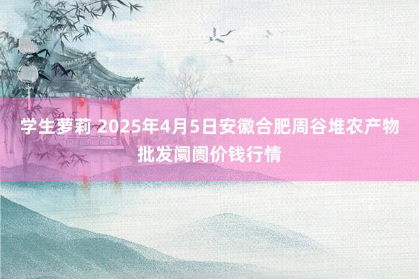学生萝莉 2025年4月5日安徽合肥周谷堆农产物批发阛阓价钱行情