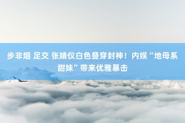 步非烟 足交 张婧仪白色叠穿封神！内娱“地母系甜妹”带来优雅暴击