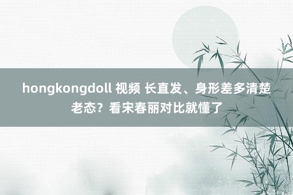 hongkongdoll 视频 长直发、身形差多清楚老态？看宋春丽对比就懂了