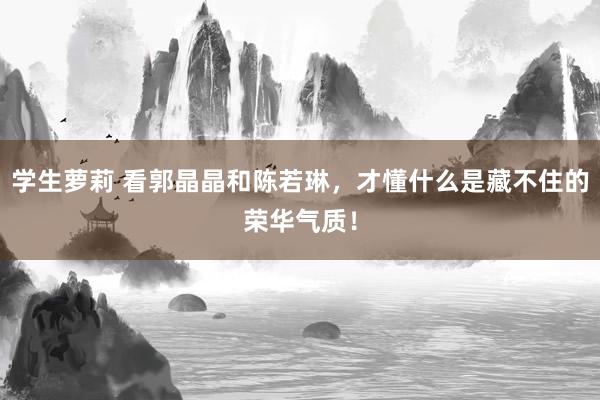 学生萝莉 看郭晶晶和陈若琳，才懂什么是藏不住的荣华气质！