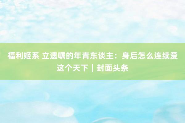 福利姬系 立遗嘱的年青东谈主：身后怎么连续爱这个天下｜封面头条