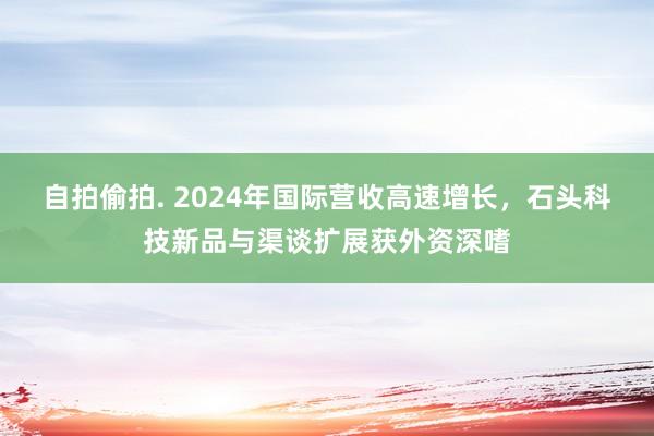 自拍偷拍. 2024年国际营收高速增长，石头科技新品与渠谈扩展获外资深嗜