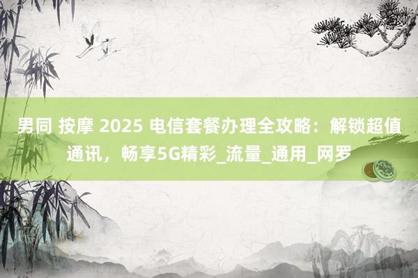 男同 按摩 2025 电信套餐办理全攻略：解锁超值通讯，畅享5G精彩_流量_通用_网罗