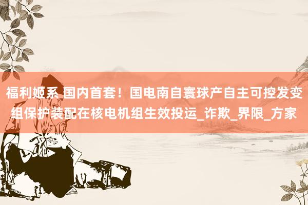 福利姬系 国内首套！国电南自寰球产自主可控发变组保护装配在核电机组生效投运_诈欺_界限_方家
