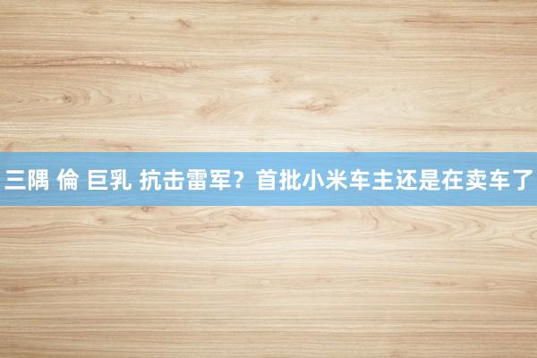 三隅 倫 巨乳 抗击雷军？首批小米车主还是在卖车了