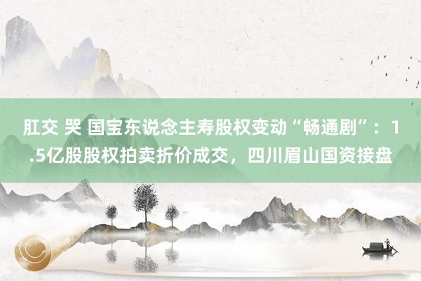 肛交 哭 国宝东说念主寿股权变动“畅通剧”：1.5亿股股权拍卖折价成交，四川眉山国资接盘