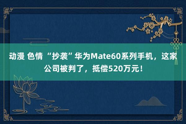 动漫 色情 “抄袭”华为Mate60系列手机，这家公司被判了，抵偿520万元！