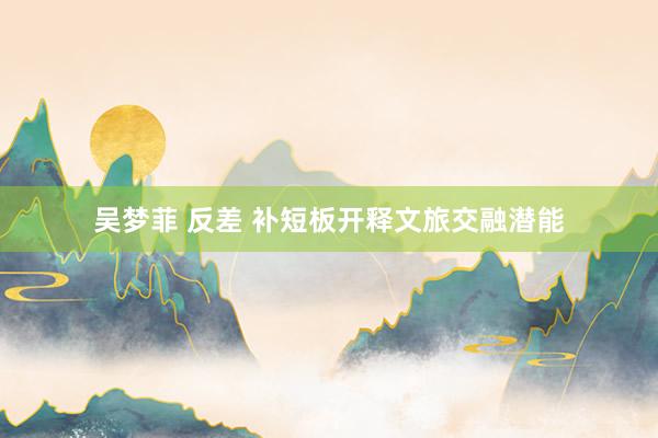 吴梦菲 反差 补短板开释文旅交融潜能