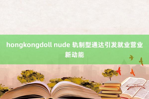 hongkongdoll nude 轨制型通达引发就业营业新动能