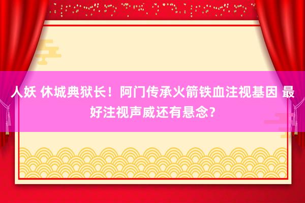 人妖 休城典狱长！阿门传承火箭铁血注视基因 最好注视声威还有悬念？