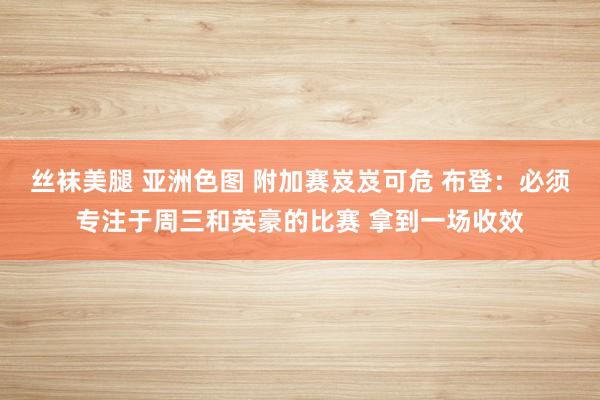 丝袜美腿 亚洲色图 附加赛岌岌可危 布登：必须专注于周三和英豪的比赛 拿到一场收效