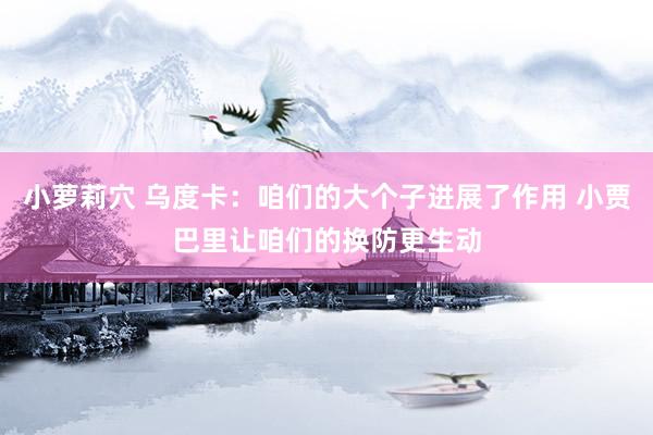 小萝莉穴 乌度卡：咱们的大个子进展了作用 小贾巴里让咱们的换防更生动