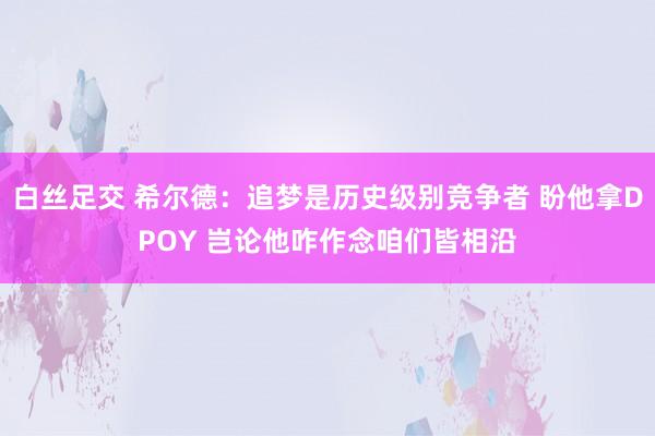 白丝足交 希尔德：追梦是历史级别竞争者 盼他拿DPOY 岂论他咋作念咱们皆相沿