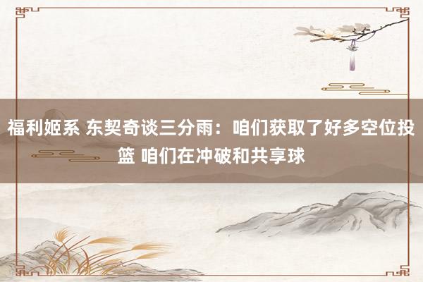 福利姬系 东契奇谈三分雨：咱们获取了好多空位投篮 咱们在冲破和共享球