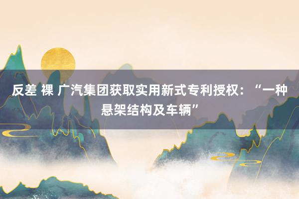 反差 裸 广汽集团获取实用新式专利授权：“一种悬架结构及车辆”