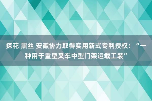 探花 黑丝 安徽协力取得实用新式专利授权：“一种用于重型叉车中型门架运载工装”