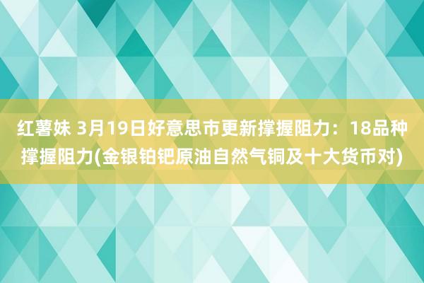 红薯妹 3月19日好意思市更新撑握阻力：18品种撑握阻力(金银铂钯原油自然气铜及十大货币对)