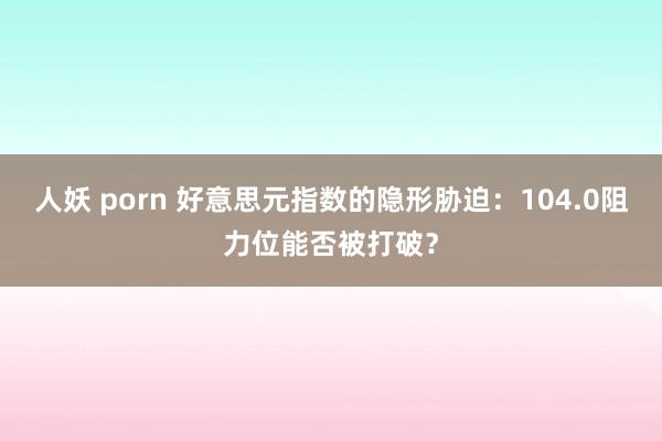 人妖 porn 好意思元指数的隐形胁迫：104.0阻力位能否被打破？