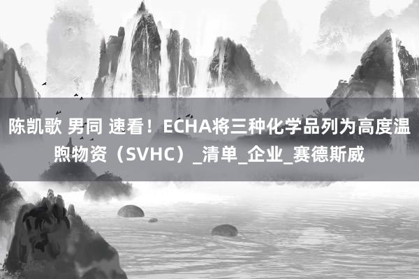 陈凯歌 男同 速看！ECHA将三种化学品列为高度温煦物资（SVHC）_清单_企业_赛德斯威