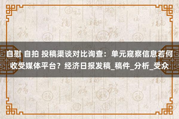 自慰 自拍 投稿渠谈对比询查：单元窥察信息若何收受媒体平台？经济日报发稿_稿件_分析_受众