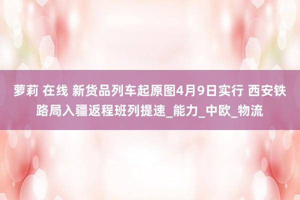 萝莉 在线 新货品列车起原图4月9日实行 西安铁路局入疆返程班列提速_能力_中欧_物流