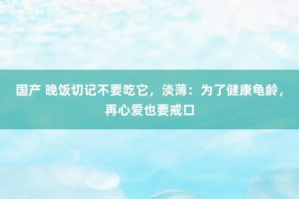 国产 晚饭切记不要吃它，淡薄：为了健康龟龄，再心爱也要戒口