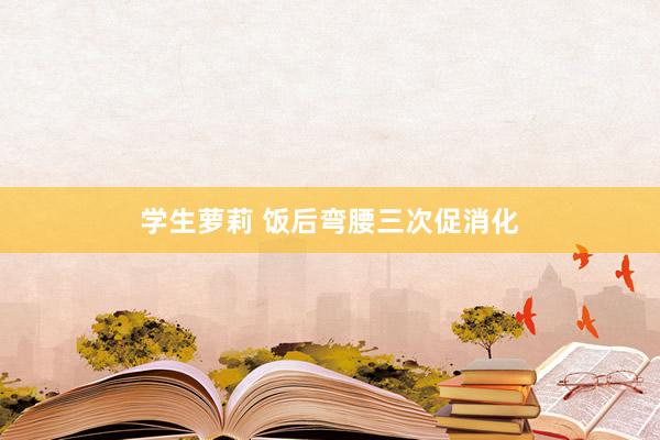 学生萝莉 饭后弯腰三次促消化