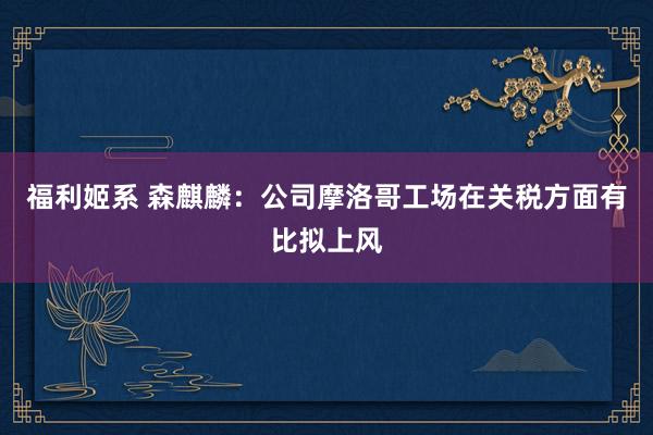 福利姬系 森麒麟：公司摩洛哥工场在关税方面有比拟上风