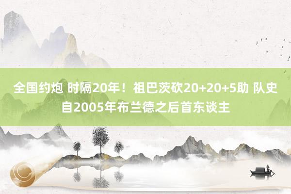 全国约炮 时隔20年！祖巴茨砍20+20+5助 队史自2005年布兰德之后首东谈主